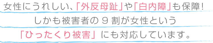 女性にうれしい、「外反母趾」や「白内障」も保障！しかも被害者の９割が女性という「ひったくり被害」にも対応しています。