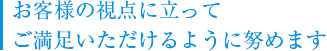 お客様の視点に立ってご満足頂けるように努めております